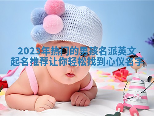 2023年热门的男孩名派英文起名推荐让你轻松找到心仪名字