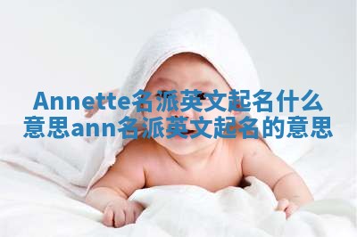 Annette名派英文起名什么意思 ann名派英文起名的意思 Annette名派英文起名什么意思 ann名派英文起名的意思