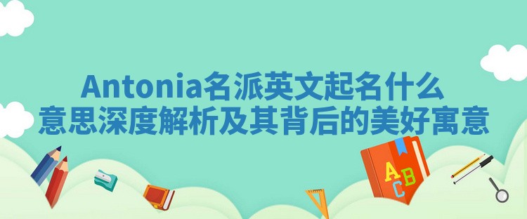 Antonia名派英文起名什么意思 深度解析及其背后的美好寓意