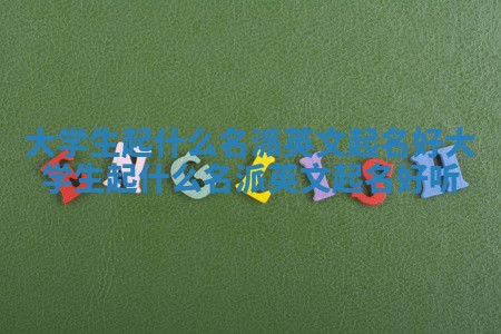 大学生起什么名派英文起名好_大学生起什么名派英文起名好听